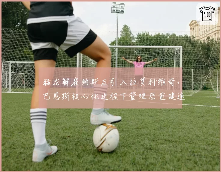 猛龙解雇纳斯后引入拉贾科维奇,巴恩斯核心化进程下管理层重建速度能否匹配球迷期待?