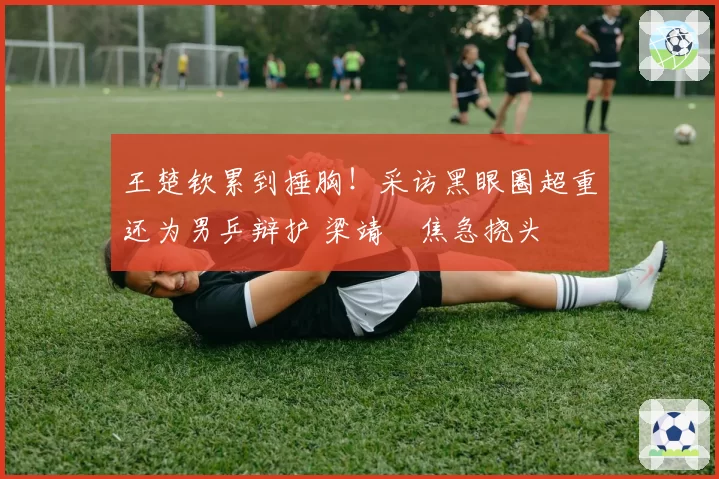 王楚钦累到捶胸!采访黑眼圈超重还为男乒辩护 梁靖崑焦急挠头