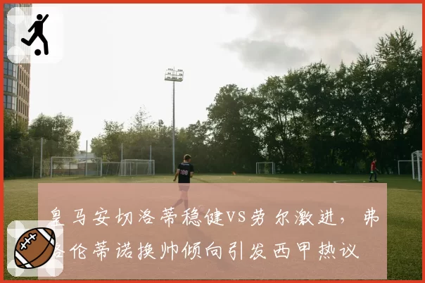 皇马安切洛蒂稳健vs劳尔激进，弗洛伦蒂诺换帅倾向引发西甲热议