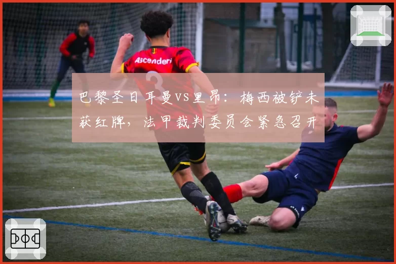 巴黎圣日耳曼vs里昂:梅西被铲未获红牌,法甲裁判委员会紧急召开听证会