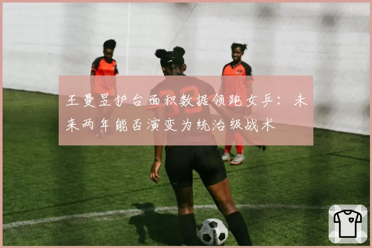王曼昱护台面积数据领跑女乒:未来两年能否演变为统治级战术