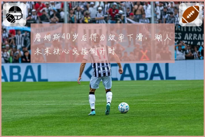 詹姆斯40岁后得分效率下滑,湖人未来核心交接倒计时