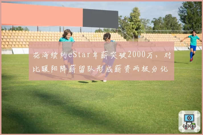 花海续约eStar年薪突破2000万，对比暖阳降薪留队形成薪资两极分化