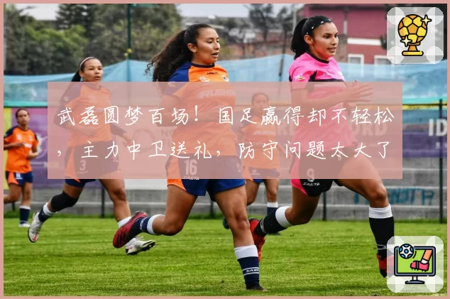 武磊圆梦百场!国足赢得却不轻松,主力中卫送礼,防守问题太大了