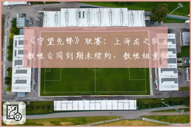 《守望先锋》联赛：上海龙之队主教练合同到期未续约，教练组重组在即