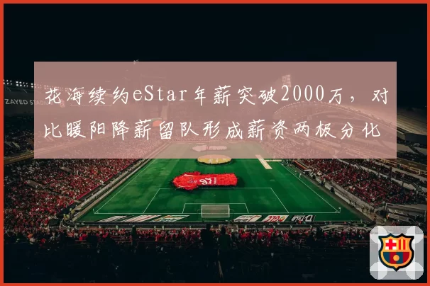 花海续约eStar年薪突破2000万，对比暖阳降薪留队形成薪资两极分化
