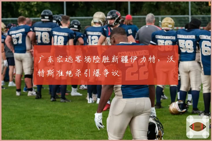 广东宏远客场险胜新疆伊力特，沃特斯准绝杀引爆争议