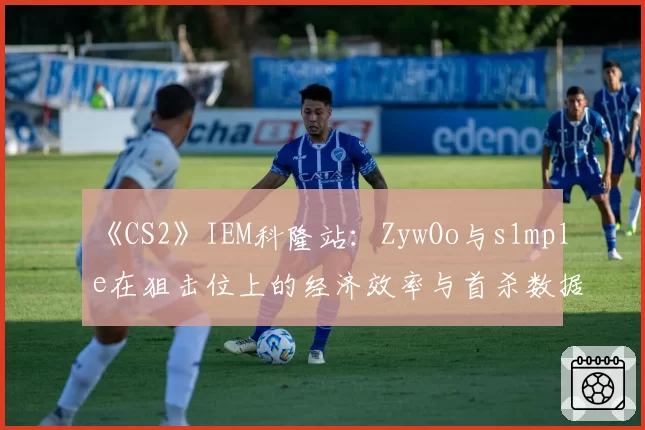 《CS2》IEM科隆站：ZywOo与s1mple在狙击位上的经济效率与首杀数据