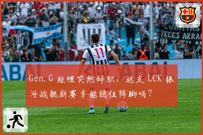 Gen.G 经理突然辞职,这支 LCK 银河战舰新赛季能稳住阵脚吗?