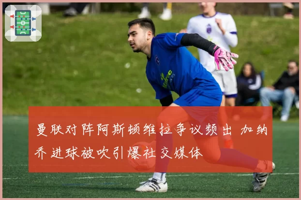 曼联对阵阿斯顿维拉争议频出 加纳乔进球被吹引爆社交媒体