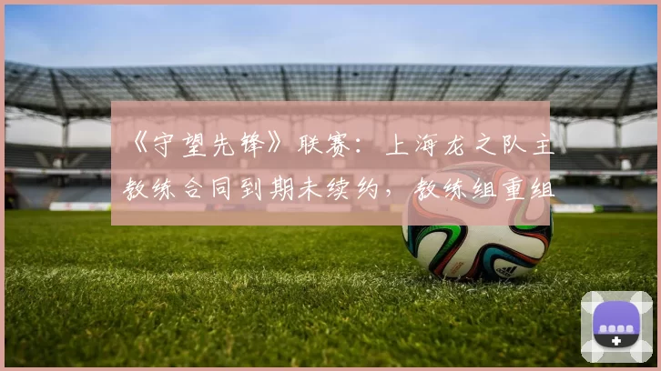 《守望先锋》联赛：上海龙之队主教练合同到期未续约，教练组重组在即