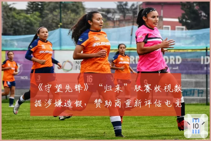 《守望先锋》“归来”联赛收视数据涉嫌造假,赞助商重新评估电竞投资回报率
