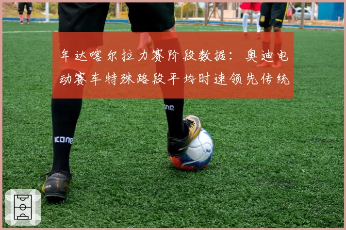 年达喀尔拉力赛阶段数据:奥迪电动赛车特殊路段平均时速领先传统燃油车5%