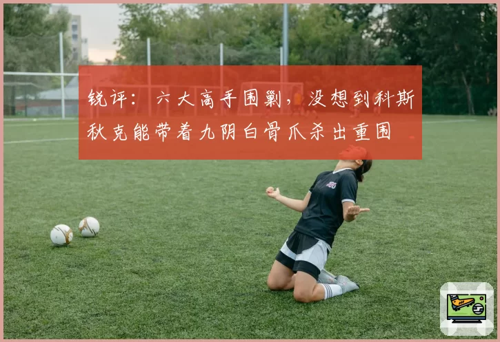 锐评：六大高手围剿，没想到科斯秋克能带着九阴白骨爪杀出重围