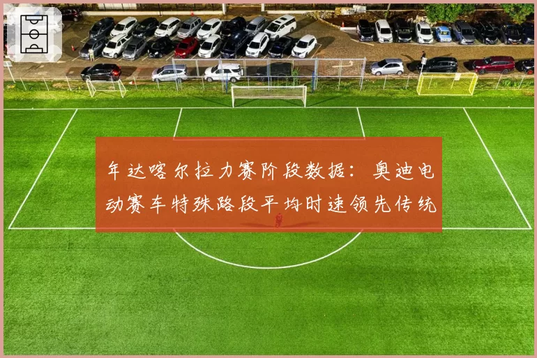 年达喀尔拉力赛阶段数据:奥迪电动赛车特殊路段平均时速领先传统燃油车5%