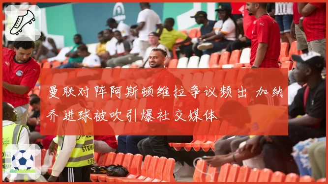 曼联对阵阿斯顿维拉争议频出 加纳乔进球被吹引爆社交媒体