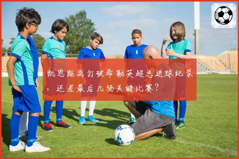 凯恩距离打破希勒英超总进球纪录，还差最后几场关键比赛？