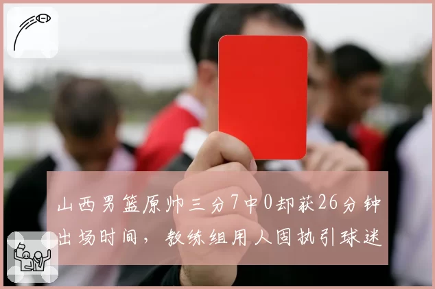 山西男篮原帅三分7中0却获26分钟出场时间,教练组用人固执引球迷不满