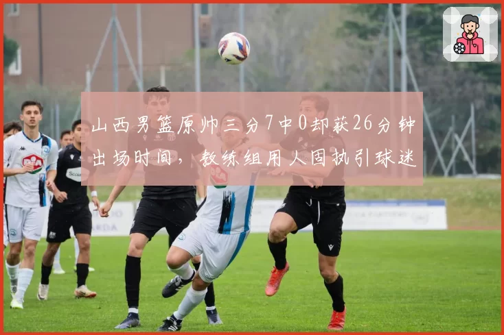 山西男篮原帅三分7中0却获26分钟出场时间,教练组用人固执引球迷不满
