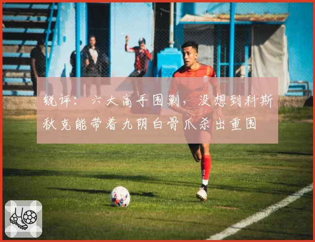 锐评：六大高手围剿，没想到科斯秋克能带着九阴白骨爪杀出重围