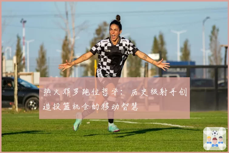 热火邓罗跑位哲学：历史级射手创造投篮机会的移动智慧