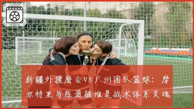 新疆外援磨合vs广州团队篮球：摩尔特里与陈盈骏谁是战术体系灵魂？
