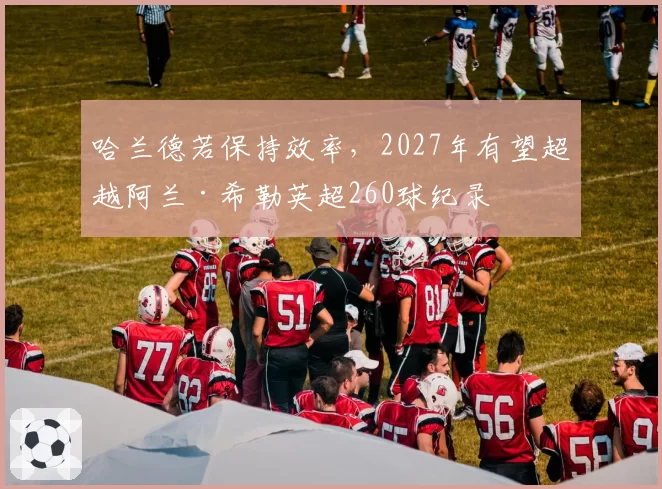 哈兰德若保持效率，2027年有望超越阿兰·希勒英超260球纪录