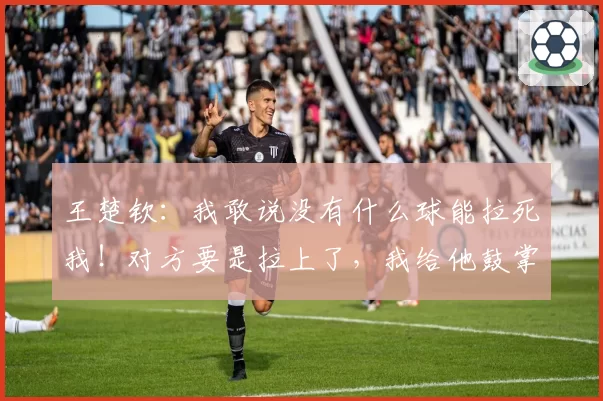王楚钦：我敢说没有什么球能拉死我！对方要是拉上了，我给他鼓掌