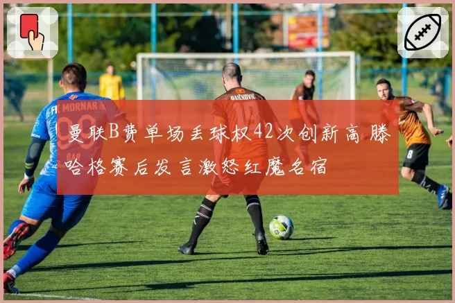 曼联B费单场丢球权42次创新高 滕哈格赛后发言激怒红魔名宿
