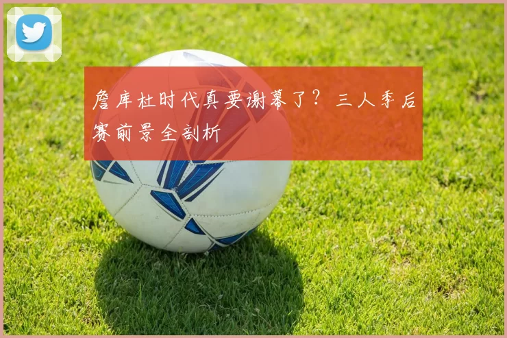 詹库杜时代真要谢幕了？三人季后赛前景全剖析