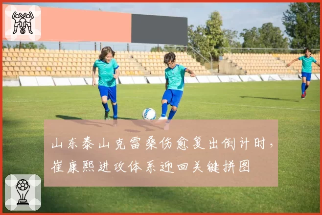 山东泰山克雷桑伤愈复出倒计时，崔康熙进攻体系迎回关键拼图