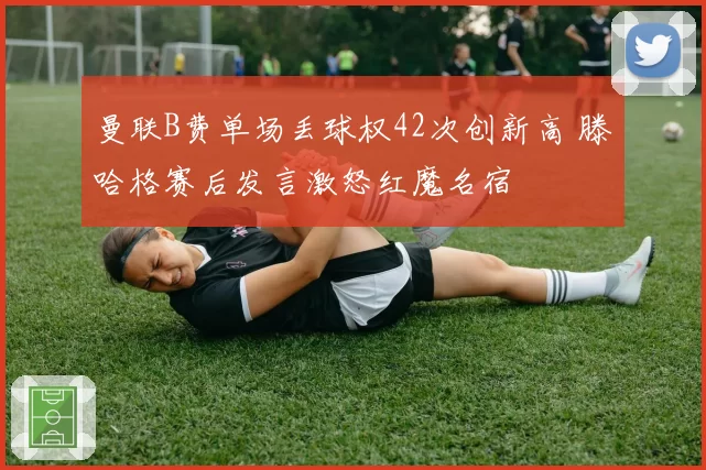 曼联B费单场丢球权42次创新高 滕哈格赛后发言激怒红魔名宿