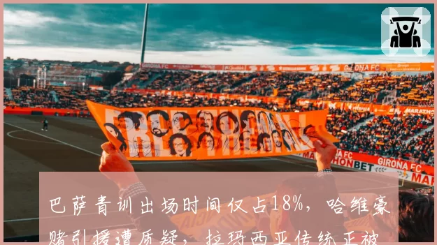 巴萨青训出场时间仅占18%,哈维豪赌引援遭质疑,拉玛西亚传统正被金钱侵蚀