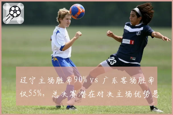 辽宁主场胜率90% vs 广东客场胜率仅55%，总决赛潜在对决主场优势悬殊