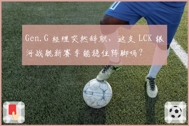 Gen.G 经理突然辞职,这支 LCK 银河战舰新赛季能稳住阵脚吗?