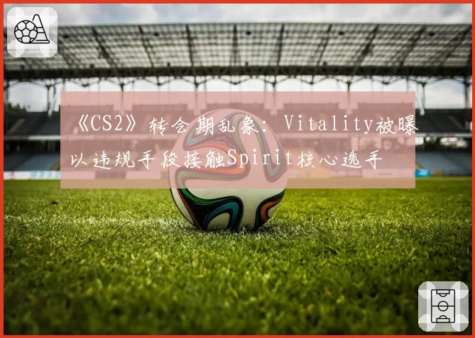 《CS2》转会期乱象:Vitality被曝以违规手段接触Spirit核心选手