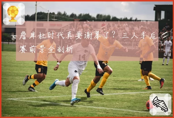 詹库杜时代真要谢幕了？三人季后赛前景全剖析