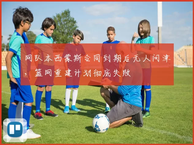 网队本西蒙斯合同到期后无人问津，篮网重建计划彻底失败