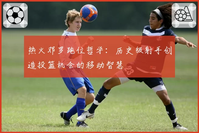 热火邓罗跑位哲学：历史级射手创造投篮机会的移动智慧