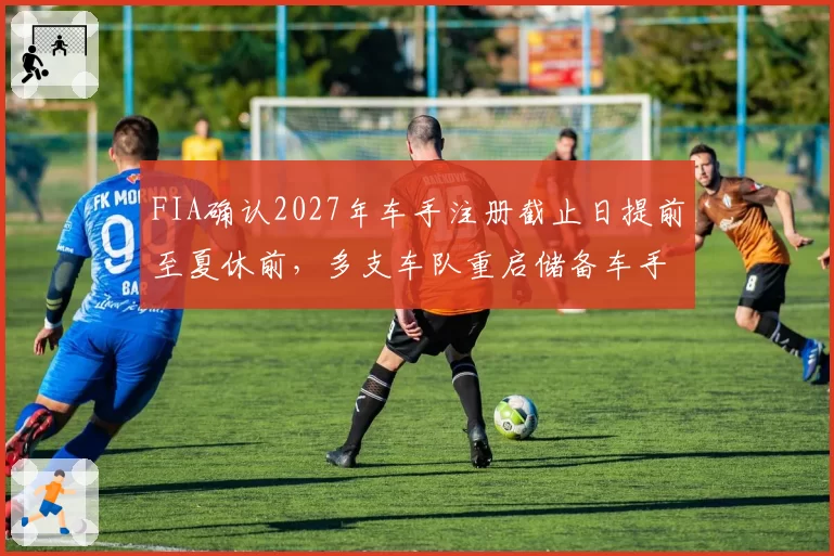 FIA确认2027年车手注册截止日提前至夏休前，多支车队重启储备车手签约谈判