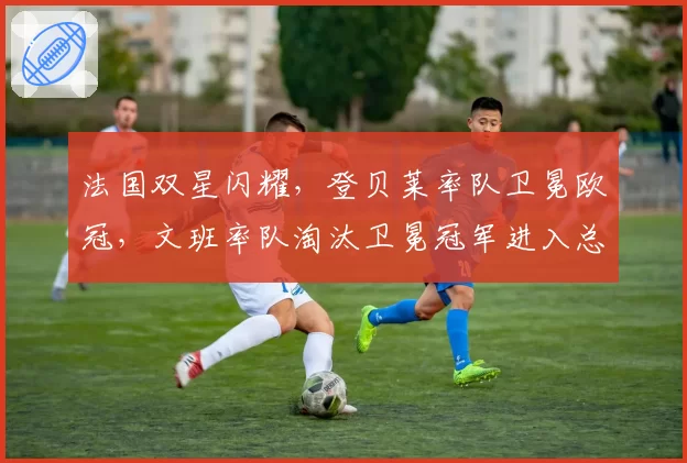 法国双星闪耀,登贝莱率队卫冕欧冠,文班率队淘汰卫冕冠军进入总决赛