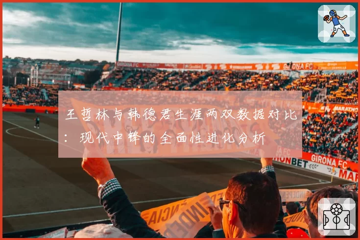 王哲林与韩德君生涯两双数据对比：现代中锋的全面性进化分析