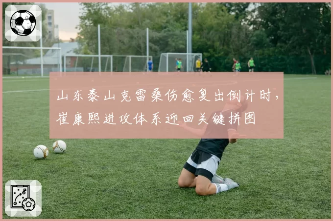 山东泰山克雷桑伤愈复出倒计时,崔康熙进攻体系迎回关键拼图