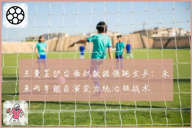 王曼昱护台面积数据领跑女乒：未来两年能否演变为统治级战术