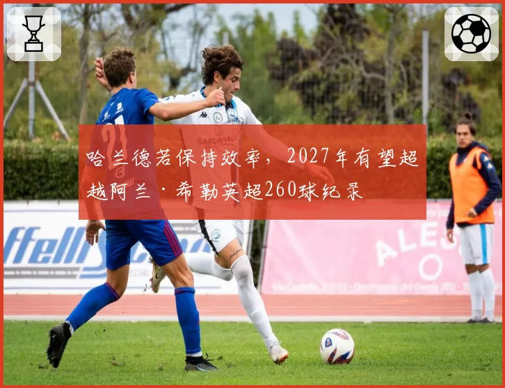 哈兰德若保持效率，2027年有望超越阿兰·希勒英超260球纪录