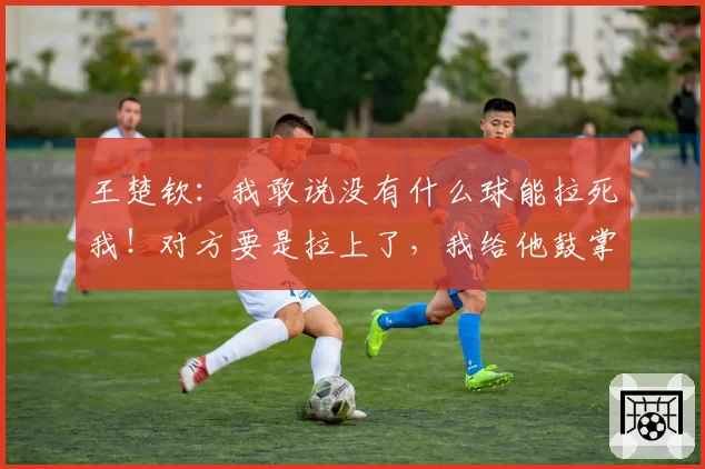 王楚钦：我敢说没有什么球能拉死我！对方要是拉上了，我给他鼓掌