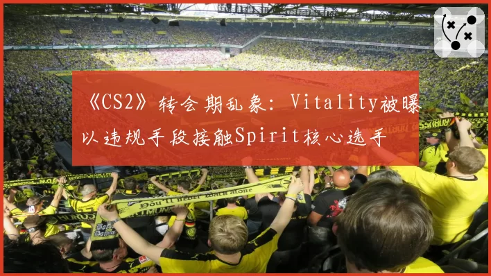 《CS2》转会期乱象:Vitality被曝以违规手段接触Spirit核心选手