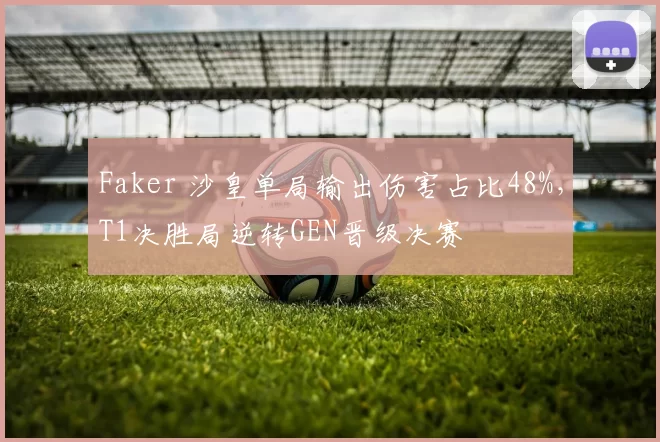 Faker 沙皇单局输出伤害占比48%，T1决胜局逆转GEN晋级决赛