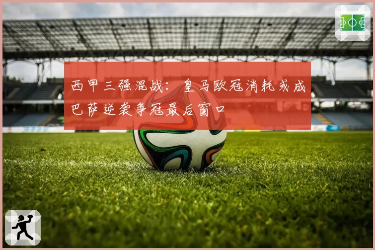 西甲三强混战：皇马欧冠消耗或成巴萨逆袭争冠最后窗口
