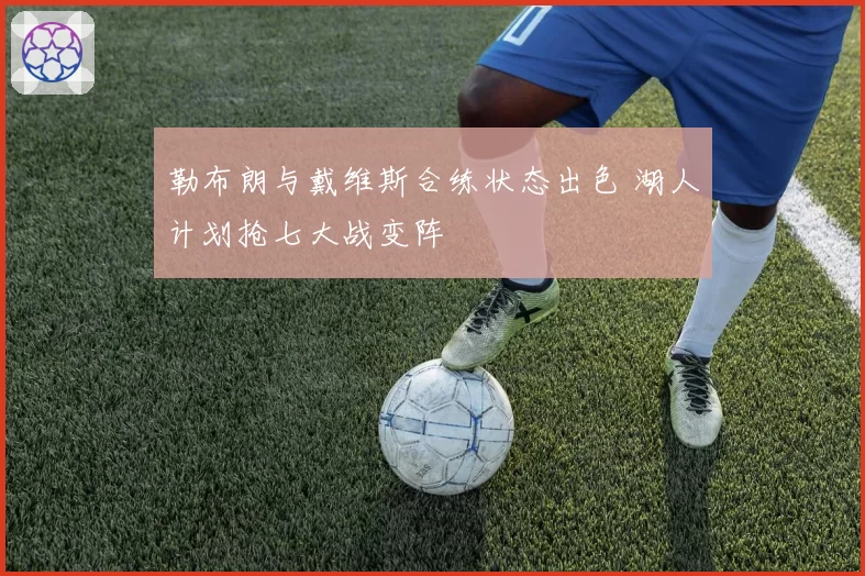 勒布朗与戴维斯合练状态出色 湖人计划抢七大战变阵